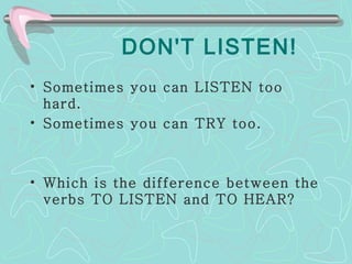 DON'T LISTEN! Sometimes you can LISTEN too hard.  Sometimes you can TRY too. Which is the difference between the verbs TO LISTEN and TO HEAR? 
