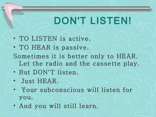 DON'T LISTEN! TO LISTEN is active. TO HEAR is passive.  Sometimes it is better only to HEAR. Let the radio and the cassette play. But DON'T listen. Just HEAR. Your subconscious will listen for you.  And you will still learn.  