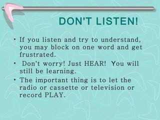 DON'T LISTEN! If you listen and try to understand, you may block on one word and get frustrated. Don't worry! Just HEAR!  Y ou will still be learning.  The important thing is to let the radio or cassette or television or record PLAY.  