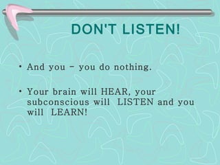 DON'T LISTEN! And you - you do nothing.  Your brain will HEAR, your subconscious will  LISTEN and you will  LEARN! 