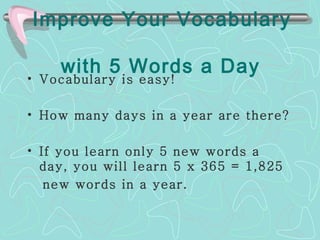 Improve Your Vocabulary    with 5 Words a Day  Vocabulary is easy!  How many days in a year are there?  If you learn only 5 new words a day, you will learn 5 x  365 = 1,825  new words in a year.  