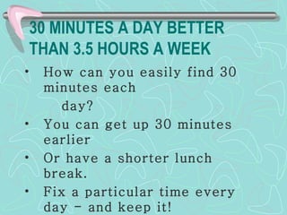 30 MINUTES A DAY BETTER THAN 3.5 HOURS A WEEK How can you easily find 30 minutes each  day?  You can get up 30 minutes earlier Or have a shorter lunch break. Fix a particular time every day - and keep it! 
