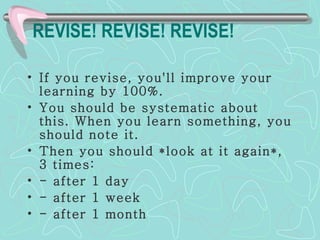 REVISE! REVISE! REVISE!   If you revise, you'll improve your learning by 100%. You should be systematic about this. When you learn something, you should note it.  Then you should *look at it again*, 3 times: - after 1 day - after 1 week - after 1 month 