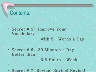 Contents:   Secret # 5:  Improve Your Vocabulary  with 5  Words a Day Secret # 6:  30 Minutes a Day Better than  3.5 Hours a Week Secret # 7: Revise! Revise! Revise! 