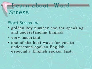 Learn about  Word Stress   Word Stress is: golden key number one for speaking and understanding English   very important   one of the best ways for you to understand spoken English - especially English spoken fast. 