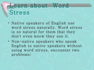 Learn about  Word Stress   Native speakers of English use word stress naturally. Word stress is so natural for them that they don't even know they use it.  Non-native speakers who speak English to native speakers without using word stress, encounter two problems: 