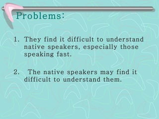 Problems: They find it difficult to understand native speakers, especially those speaking fast.  2.  The native speakers may find it difficult to understand them.  