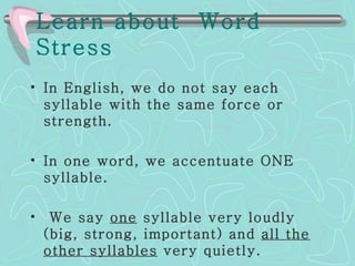 Learn about  Word Stress   In English, we do not say each syllable with the same force or strength.  In one word, we accentuate ONE syllable. We say  one  syllable very loudly (big, strong, important) and  all the other syllables  very quietly.   