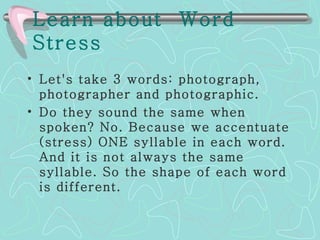 Learn about  Word Stress   Let's take 3 words: photograph, photographer and photographic.  Do they sound the same when spoken? No. Because we accentuate (stress) ONE syllable in each word. And it is not always the same syllable. So the shape of each word is different. 