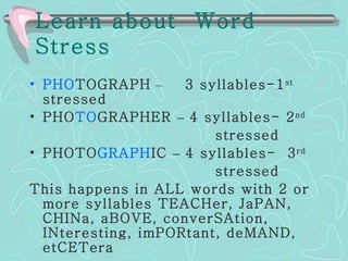 Learn about  Word Stress   PHO TOGRAPH   –   3 syllables-1 st  stressed PHO TO GRAPHER   –  4 syllables- 2 nd   stressed PHOTO GRAPH IC   –  4 syllables-  3 rd   stressed This happens in ALL words with 2 or more syllables   TEACHer, JaPAN, CHINa, aBOVE, converSAtion, INteresting, imPORtant, deMAND, etCETera   