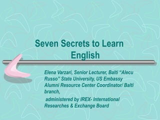 Seven Secrets to Learn    English Elena Varzari, Senior Lecturer, Balti “Alecu Russo” State University, US Embassy Alumni Resource Center Coordinator/ Balti branch, administered by IREX- International Researches & Exchange Board 