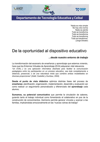 “Nada es más simple
No hay otra norma
Nada se pierde
Todo se transforma
Todo se transforma
Todo se transforma
Todo se transforma”
(Jorge Drexler)
De la oportunidad al dispositivo educativo
...desde nuestro entorno de trabajo
La transformación del escenario de enseñanza y aprendizaje que estamos viviendo,
hace que los Entornos Virtuales de Aprendizaje (EVA) adquieran vital relevancia.
“Un EVA(...) es una aplicación informática diseñada para facilitar la comunicación
pedagógica entre los participantes en un proceso educativo, sea éste completamente a
distancia, presencial, o de una naturaleza mixta que combine ambas modalidades en
diversas proporciones” (Adell, Castellet y Gumbau, 2004).
Desde el punto de vista didáctico optimiza distintas fases del proceso de
enseñanza: planificación, organización, implementación, desarrollo y evaluación así
como realizar un seguimiento personalizado y diferenciado del aprendizaje cada
alumno.
Sumamos, su potencial comunicativo que permite la circulación de saberes,
guiando tanto el trabajo individual como fomentando el colaborativo en pos de la
construcción de conocimientos. Asimismo permite generar vínculos y acercar a las
familias, implicándolas emocionalmente en las “nuevas rutinas de trabajo”
 