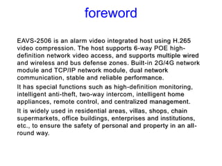 foreword
EAVS-2506 is an alarm video integrated host using H.265
video compression. The host supports 6-way POE high-
defi...