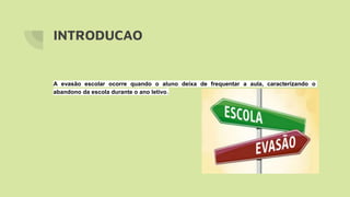 INTRODUCAO
A evasão escolar ocorre quando o aluno deixa de frequentar a aula, caracterizando o
abandono da escola durante o ano letivo.
 