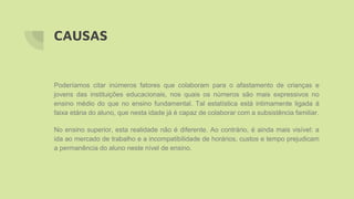 CAUSAS
Poderíamos citar inúmeros fatores que colaboram para o afastamento de crianças e
jovens das instituições educacionais, nos quais os números são mais expressivos no
ensino médio do que no ensino fundamental. Tal estatística está intimamente ligada à
faixa etária do aluno, que nesta idade já é capaz de colaborar com a subsistência familiar.
No ensino superior, esta realidade não é diferente. Ao contrário, é ainda mais visível: a
ida ao mercado de trabalho e a incompatibilidade de horários, custos e tempo prejudicam
a permanência do aluno neste nível de ensino.
 