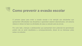Como prevenir a evasão escolar
O primeiro passo para evitar a evasão escolar é ter atenção aos estudantes que
apresentam dificuldades nas disciplinas e aparentam estarem desmotivados. Um sintoma
clássico é deixar de fazer as atividades de casa ou estudar para as provas.
Por outro lado, crianças e adolescentes que apresentam bom potencial de aprendizado
podem não se sentir desafiados e, consequentemente, deixar de se interessar pelas
aulas e os estudos
 