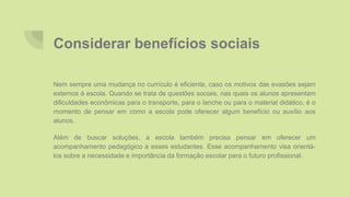 Considerar benefícios sociais
Nem sempre uma mudança no currículo é eficiente, caso os motivos das evasões sejam
externos à escola. Quando se trata de questões sociais, nas quais os alunos apresentam
dificuldades econômicas para o transporte, para o lanche ou para o material didático, é o
momento de pensar em como a escola pode oferecer algum benefício ou auxílio aos
alunos.
Além de buscar soluções, a escola também precisa pensar em oferecer um
acompanhamento pedagógico a esses estudantes. Esse acompanhamento visa orientá-
los sobre a necessidade e importância da formação escolar para o futuro profissional.
 