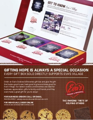 GIFTING HOPE IS ALWAYS A SPECIAL OCCASION
EVERY GIFT BOX SOLD DIRECTLY SUPPORTS EVA’S VILLAGE
FOR BUSINESS ORDERS CALL OR EMAIL
844.511.6962 | sales@evascookiesandbrownies.com
FOR INDIVIDUALS, ORDER ONLINE
www.evascookiesandbrownies.com
THE AMAZING TASTE OF
HELPING OTHERS
Order an Eva’s Cookies & Brownies gift box and give the gift
that tastes good to eat, feels good to give and does good for
Eva’s Village. Our baked cookies and brownies are ideal for
business appreciation, gifts to family and friends, and they
even make a great gift for you to enjoy!
 