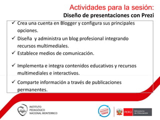Actividades para la sesión:
Diseño de presentaciones con Prezi
 Crea una cuenta en Blogger y configura sus principales
opciones.
 Diseña y administra un blog profesional integrando
recursos multimediales.
 Establece medios de comunicación.
 Implementa e integra contenidos educativos y recursos
multimediales e interactivos.
 Comparte información a través de publicaciones
permanentes.

 