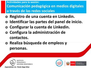 Actividades para la sesión:

Comunicación pedagógica en medios digitales
a través de las redes sociales

o
o
o
o

Registro de una cuenta en Linkedin.
Identificar las partes del panel de inicio.
Configurar la cuenta de Linkedin.
Configura la administración de
contactos.
o Realiza búsqueda de empleos y
personas.

Especialista: Lic. Yicela Vega Silva

 