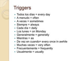 Triggers
   Todos los días = every day
   A menudo = often
   A veces = sometimes
   Siempre = always
   Cada día = daily
   Los lunes = on Monday
   Generalmente = generally
   Mientras = as
   De vez en cuando= every once in awhile
   Muchas veces = very often
   Frecuentemente = frequently
   Usualmente = usually
 