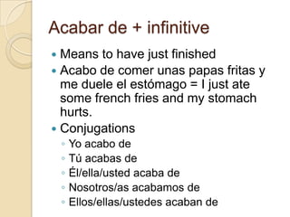 Acabar de + infinitive
 Means to have just finished
 Acabo de comer unas papas fritas y
  me duele el estómago = I just ate
  some french fries and my stomach
  hurts.
 Conjugations
    ◦   Yo acabo de
    ◦   Tú acabas de
    ◦   Él/ella/usted acaba de
    ◦   Nosotros/as acabamos de
    ◦   Ellos/ellas/ustedes acaban de
 