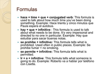 Formulas
   hace + time + que + conjugated verb: This formula is
    used to talk about how much time you’ve been doing
    something. Example: Hace trients y cinco minutos que
    Paula espera el autobús.
   hay + que + infinitive : This formula is used to talk
    about what needs to be done. It’s very impersonal and
    directed to no one in particular. Example: Hay que
    estudiar para sacar buenas notas.
   se prohibe + infinitive: This formula tells what is
    prohibited. Used often in public places. Example: Se
    prohibe fumar = no smoking.
   se permite + infinitive: This formula tells what is
    permitted.
   Ir + a + infinitive: This formula tells what someone is
    going to do. Example: Roberto va a hablar por teléfono
    con Lisette.
 