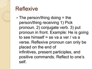 Reflexive
   The person/thing doing = the
    person/thing receiving 1) Pick
    pronoun. 2) conjugate verb. 3) put
    pronoun in front. Example: He is going
    to see himself = se va a ver / va a
    verse. Reflexive pronoun can only be
    placed on the end of
    infinitives, present participles, and
    positive commands. Reflect to one’s
    self.
 