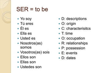 SER = to be
   Yo soy                 D: descriptions
   Tú eres                O: origin
   Él es                  C: characterisitcs
   Ella es                T: time
   Usted es               O: occupation
   Nosotros(as)           R: relationships
    somos                  P: possession
   Vosotros(as) sois      E: events
   Ellos son              D: dates
   Ellas son
   Ustedes son
 