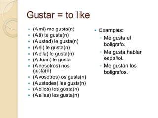 Gustar = to like
   (A mi) me gusta(n)            Examples:
   (A ti) te gusta(n)
                                   ◦ Me gusta el
   (A usted) le gusta(n)
                                     boligrafo.
   (A él) le gusta(n)
   (A ella) le gusta(n)           ◦ Me gusta hablar
   (A Juan) le gusta                español.
   (A nosotros) nos               ◦ Me gustan los
    gusta(n)                         boligrafos.
   (A vosotros) os gusta(n)
   (A ustedes) les gusta(n)
   (A ellos) les gusta(n)
   (A ellas) les gusta(n)
 