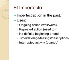 El Imperfecto
 Imperfect action in the past.
 Uses:
    ◦   Ongoing action (was/were)
    ◦   Repeated action (used to)
    ◦   No definite beginning or end
    ◦   Time/date/age/feelings/descriptions
    ◦   Interrupted activity (cuando)
 