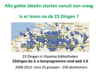 23 Dingen in Vlaamse bibliotheken
23dingen.be & e-leerprogramma rond web 2.0
Alle gekke ideeën starten vanuit een vraag
Is er leven na de 23 Dingen ?
2008-2012: circa 25 groepen - 350 deelnemers
 
