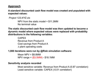 Approach A standard discounted cash flow model was created and populated with expected values: Project 123-XYZ.xls 	NPV from the static model = $11.3MM 	No terminal value The static discounted cash flow model was then updated to become a dynamic model where expected values were replaced with probability distributions in the following variables:   	CAPEX	 	Revenue from Product A Cost savings from Product A ∆ plant operating costs 1,000 iterations were run by @Risk simulation software: 	Mean NPV = $8.8MM 	NPV range = ($3.5MM) - $18.1MM Sensitivity analysis recorded 	Most sensitive variable: Revenue from Product A (0.87 correlation) 	Least sensitive variable: CAPEX (-0.01 correlation) 