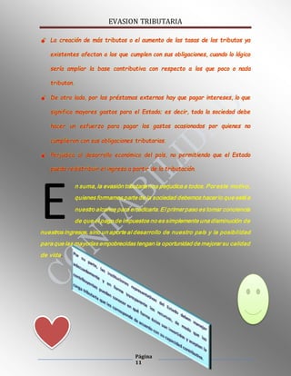 EVASION TRIBUTARIA
Página
11
 La creación de más tributos o el aumento de las tasas de los tributos ya
existentes afectan a los que cumplen con sus obligaciones, cuando lo lógico
sería ampliar la base contributiva con respecto a los que poco o nada
tributan.
 De otro lado, por los préstamos externos hay que pagar intereses, lo que
significa mayores gastos para el Estado; es decir, toda la sociedad debe
hacer un esfuerzo para pagar los gastos ocasionados por quienes no
cumplieron con sus obligaciones tributarias.
 Perjudica al desarrollo económico del país, no permitiendo que el Estado
pueda redistribuir el ingreso a partir de la tributación.
n suma, la evasión tributaria nos perjudica a todos. Por este motivo,
quienes formamos parte de la sociedad debemos hacer lo que esté a
nuestro alcance para erradicarla. El primer paso es tomar conciencia
de que el pago de impuestos no es simplemente una disminución de
nuestros ingresos, sino un aporte al desarrollo de nuestro país y la posibilidad
para que las mayorías empobrecidas tengan la oportunidad de mejorar su calidad
de vida.
E
 
