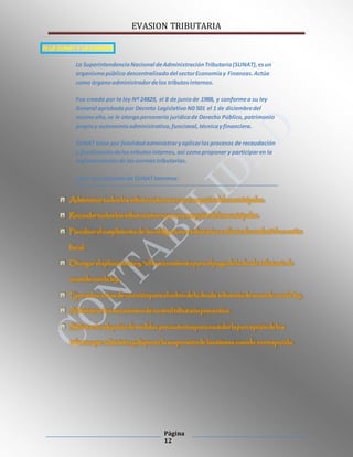 EVASION TRIBUTARIA
Página
12
III.LA SUNAT Y LA EVASIÓN
La SuperintendenciaNacional deAdministraciónTributaria(SUNAT),esun
organismopúblico descentralizadodel sectorEconomíay Finanzas.Actúa
como órganoadministradordelos tributosinternos.
Fue creada por la ley Nº 24829, el 8 de juniode 1988, y conformea su ley
General aprobadapor Decreto LegislativoN0 501 el 1 de diciembredel
mismoaño,se le otorgapersonería jurídicade Derecho Público,patrimonio
propioy autonomíaadministrativa,funcional,técnicayfinanciera.
SUNAT tiene por finalidadadministraryaplicarlosprocesos de recaudación
y fiscalizacióndelostributosinternos, así comoproponer y participaren la
reglamentaciónde lasnormastributarias.
Entre lasfuncionesde SUNATtenemos:
 Administrartodos los tributos internosconexcepcióndelos municipales.
 Recaudartodos los tributos internos conexcepcióndelos municipales.
 Fiscalizarelcumplimiento de las obligaciones tributarias a efectodecombatirla evasión
fiscal.
 Otorgarelaplazamiento y/ofraccionamientopara elpagodela deuda tributario de
acuerdo con la ley.
 Ejercerlos actos decoerciónpara elcobro dela deuda tributaria deacuerdo conla ley.
 Administrarlos mecanismos decontroltributario preventivo.
 Solicitarla adopcióndemedidas precautoriaspara cautelarla percepcióndelos
tributos que administra y disponerla suspensiónde las mismas cuando corresponda.
 