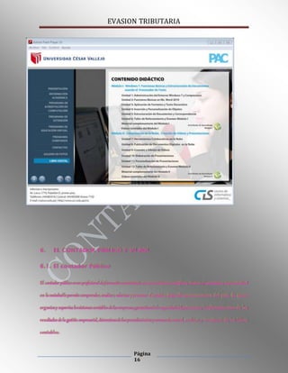 EVASION TRIBUTARIA
Página
16
6. EL CONTADOR PÚBLICO Y SU ROL
6.1. El contador Público
El contador público es un profesionalde formación universitaria con conocimientoscientíficos, técnicos yhumanistas, cuyaactividad
en la sociedadle permite comprender, analizar, valorizar ypromover elcambio ydesarrollo socioeconómico del país. Es quien
organizay supervisa lossistemas contables de las empresas, garantizandola seguridaddelpatrimonioy lainformación veraz de los
resultados de la gestión empresarial, determinandolos procedimientos ynormas de control, archivo y teneduría de los libros
contables.
 