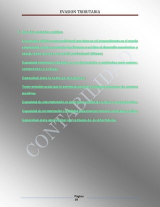 EVASION TRIBUTARIA
Página
18
7. Rol del contador publico
El contador público como profesional que tiene un rol preponderante en el mundo
empresarial, donde se manejan las finanzas y se labra el desarrollo económico y
social, debe poseer un perfil profesional idóneo:
Capacidad intelectual, traducida en su disposición y aptitudes para captar,
comprender y evaluar.
Capacidad para la toma de decisiones.
Tener emoción social que le permita desarrollar relaciones humanas de manera
positiva.
Capacidad de sistematización es decir tener sentido de orden y organización.
Capacidad de memorización y habilidad para manejar números conceptos y cifras.
Capacidad para aprovechar las ventajas de la informática.
 