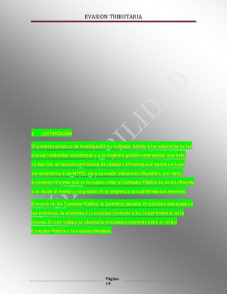 EVASION TRIBUTARIA
Página
19
8. JUSTIFICACIÓN
El presente proyecto de investigación es realizado debido a las exigencias de las
nuevas tendencias económicas y a la moderna gestión empresarial, que debe
contar con un servicio profesional de calidad y eficiencia que aporte un buen
asesoramiento a las MYPES, para no evadir impuestos tributarios; por tanto,
deseamos informar que es necesario dotar al Contador Público de un rol eficiente
que ayude al manejo y la gestión de la empresa a la cual brinda sus servicios.
El nuevo rol del Contador Público, le permitirá ubicarse en posición destacada en
las empresas, la economía y la sociedad sirviendo a los requerimientos de la
misma. En este trabajo se plantea la vinculación existente entre el rol del
Contador Público y la evasión tributaria.
 