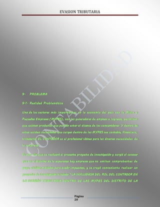 EVASION TRIBUTARIA
Página
20
9. PROBLEMA
9.1. Realidad Problemática
Uno de los sectores más importantes en la economía del país son la Micro y
Pequeñas Empresas (MYPES), son las generadoras de empleos e ingresos, permiten
que existan productos que puedan estar al alcance de los consumidores. Y dentro de
estas existen necesidades que surgen dentro de las MYPES sea contable, financiero,
tributario; EL CONTADOR es el profesional idóneo para las diversas necesidades de
la empresa.
Es por ello que se realizará el presente proyecto de investigación y surgió al conocer
que en el distrito de la esperanza hay empresas que no emiten comprobantes de
pago, utilizan métodos para evadir impuestos, y se creyó conveniente realizar un
proyecto de investigación titulado “LA INFLUENCIA DEL ROL DEL CONTADOR EN
LA EVASIÓN TRIBUTARIA DENTRO DE LAS MYPES DEL DISTRITO DE LA
 