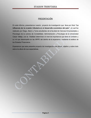 EVASION TRIBUTARIA
Página3
PRESENTACIÓN
En este informe, presentamos nuestro proyecto de investigación que lleva por título “La
influencia de la evasión tributaria en el desarrollo económico del país”, el cual fue
realizado por Diego, Akemi y Tania estudiantes de la facultad de Ciencias Empresariales y
Psicología de la carrera de Contabilidad, Administración y Psicología de la Universidad
Cesar Vallejo; con la finalidad determinar el nivel de importancia que tiene el contador y
su rol que desempeña en las MYPE del distrito de la esperanza, mediante el análisis de
los Estados Financieros.
Esperamos que este presente proyecto de investigación sea eficaz, objetivo y sobre todo
este a la altura de sus expectativas.
 