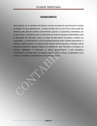 EVASION TRIBUTARIA
Página4
AGRADECIMIENTO
Este proyecto es el resultado del esfuerzo conjunto de todos los que formamos el grupo
de trabajo. Por esto agradecemos a nuestro profesor De La Cruz Torres José a quien les
debemos gran parte de nuestros conocimientos, gracias a su paciencia y enseñanza, por
su gran apoyo y motivación para la culminación de nuestros estudios profesionales y para
la elaboración de esta tesis, quien a lo largo de este tiempo ha puesto a prueba sus
capacidades y conocimientos el cual ha finalizado llenando todas nuestras expectativas. A
nuestros padres quienes a lo largo de toda nuestra vida han apoyado y motivado nuestra
formación académica, quienes creyeron en nosotros en todo momento y no dudaron de
nuestras habilidades. Y finalmente un eterno agradecimiento a esta prestigiosa
universidad la cual abrió abre sus puertas a jóvenes como nosotros, preparándonos para
un futuro competitivo y formándonos como personas de bien.
 