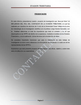 EVASION TRIBUTARIA
Página5
PRESENTACIÓN
En este informe, presentamos nuestro proyecto de investigación que lleva por título “LA
INFLUENCIA DEL ROL DEL CONTADOR EN LA EVASIÓN TRIBUTARIA, el cual fue
realizado por nosotros los alumnos de V ciclo de la Universidad Cesar Vallejo en el curso
de metodología de la investigación científica con el profesor Jorge Aranda Gonzales; con
la finalidad determinar el nivel de importancia que tiene el contador y su rol que
desempeña en las MYPE del distrito de la esperanza, mediante el análisis de los Estados
Financieros, y con la aplicación de las técnicas de la recolección de datos.
Se considera importante mencionar que para la elaboración de este trabajo de
investigación se tomó como referencia a la formulación de encuestas s a cada uno de los
representantes de las MYPE’s.
Esperamos que este presente proyecto de investigación sea eficaz, objetivo y sobre todo
este a la altura de sus expectativas.
 