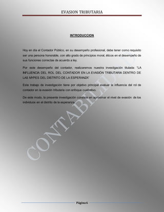 EVASION TRIBUTARIA
Página6
INTRODUCCION
Hoy en día el Contador Público, en su desempeño profesional, debe tener como requisito
ser una persona honorable, con alto grado de principios moral, éticos en el desempeño de
sus funciones correctas de acuerdo a ley.
Por este desempeño del contador, realizaremos nuestra investigación titulada: “LA
INFLUENCIA DEL ROL DEL CONTADOR EN LA EVASIÓN TRIBUTARIA DENTRO DE
LAS MYPES DEL DISTRITO DE LA ESPERANZA”
Este trabajo de investigación tiene por objetivo principal evaluar la influencia del rol de
contador en la evasión tributaria con enfoque cualitativo.
De este modo, la presente investigación consiste en aproximar el nivel de evasión de los
individuos en el distrito de la esperanza.
 