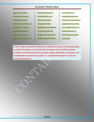 EVASION TRIBUTARIA
Página8
SegúnClaudinoPita,
miembrode laEscuela
Interamericanade la
AdministraciónPública,en
Río de Janeiro,desde un
ánguloestrictamente
jurídico,se vería a la
evasióntributariacomoun
fenómenoatinente al
ilícitotributario,si se
observaradesde un
enfoque financiero
significaríaunapérdida de
recursospor parte del
Estado,si se la examinara
desde el puntode vistade
un contadorse la
interpretaríacomouna
formade comprometersu
propiaeficienciaydesde
un encuadre social,se la
entenderíacomoun
desinterésporlapropia
comunidad.
Si bien resulta interesante interpretar el significado social, la naturaleza jurídica,
la visión del contador y las implicancias financieras de la evasión tributaria,
considero más pertinente para el presente trabajo, determinar el concepto y las
modalidades de evasión de acuerdo a un estudio terminológico a través de
distintos doctrinarios.
 