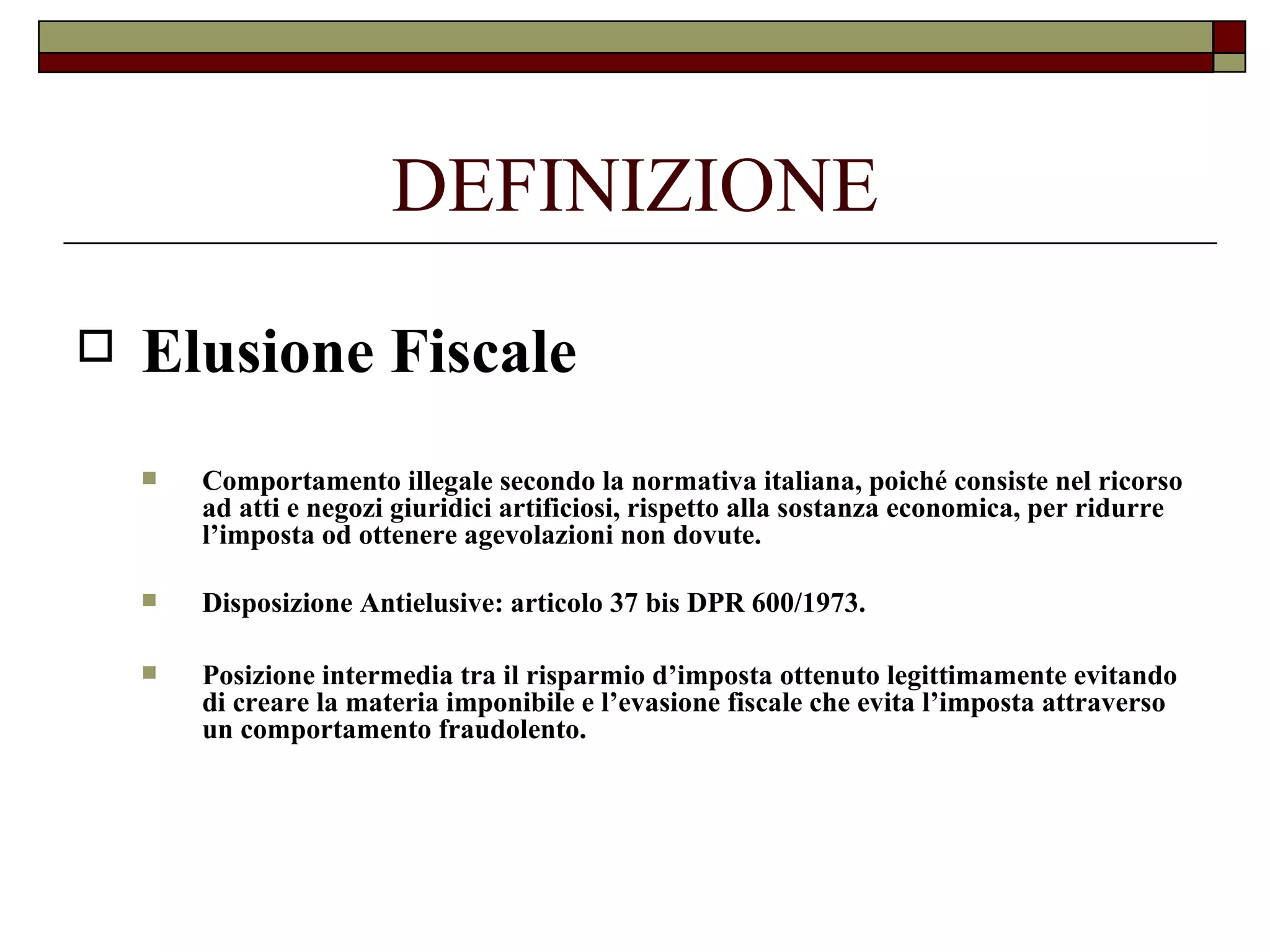 DEFINIZIONE Elusione Fiscale Comportamento illegale secondo la normativa italiana, poiché consiste nel ricorso ad atti e negozi giuridici artificiosi, rispetto alla sostanza economica, per ridurre l’imposta od ottenere agevolazioni non dovute. Disposizione Antielusive: articolo 37 bis DPR 600/1973. Posizione intermedia tra il risparmio d’imposta ottenuto legittimamente evitando di creare la materia imponibile e l’evasione fiscale che evita l’imposta attraverso un comportamento fraudolento. 