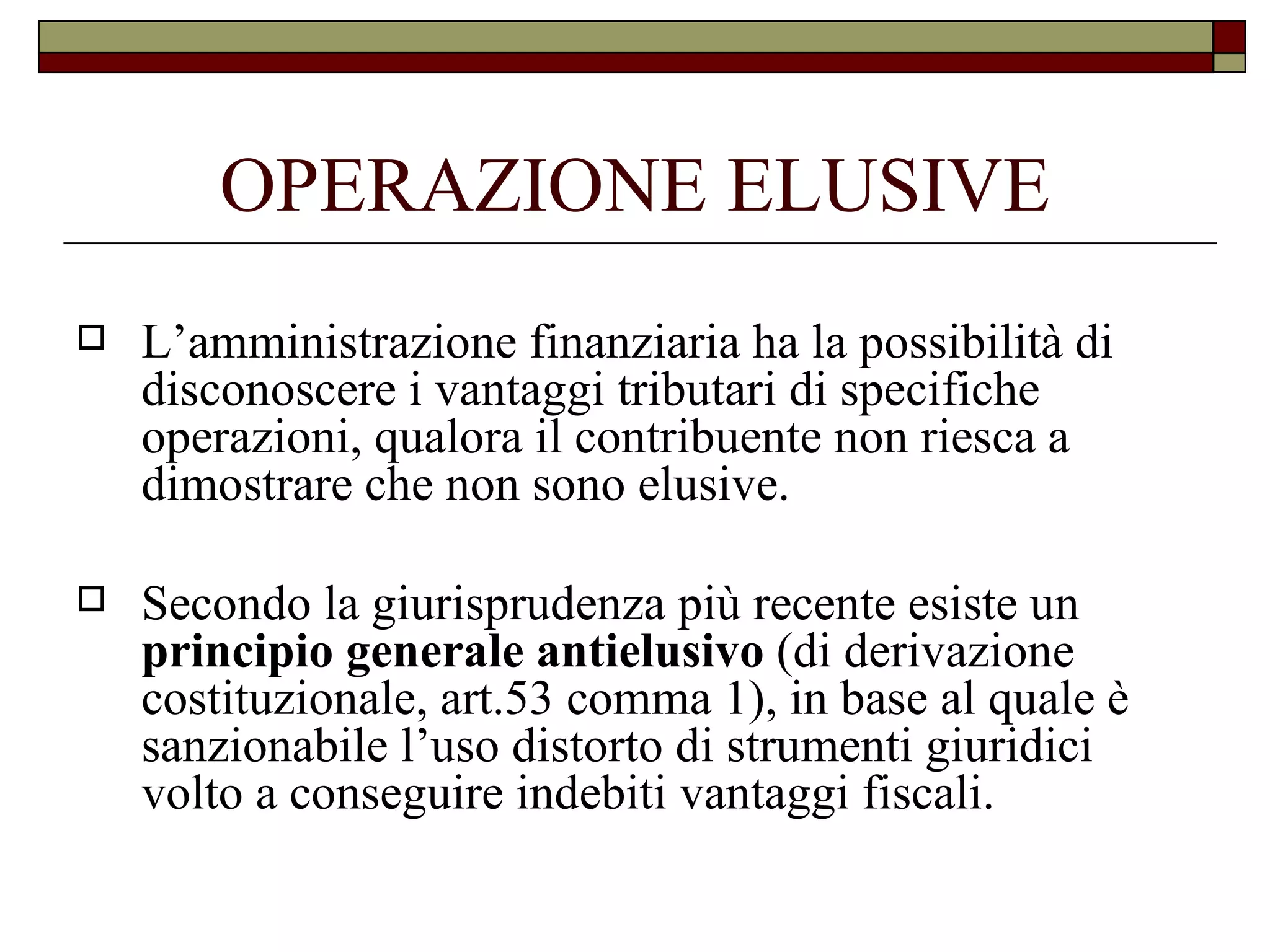 OPERAZIONE ELUSIVE L’amministrazione finanziaria ha la possibilità di disconoscere i vantaggi tributari di specifiche operazioni, qualora il contribuente non riesca a dimostrare che non sono elusive. Secondo la giurisprudenza più recente esiste un  principio generale antielusivo  (di derivazione costituzionale, art.53 comma 1), in base al quale è sanzionabile l’uso distorto di strumenti giuridici volto a conseguire indebiti vantaggi fiscali. 