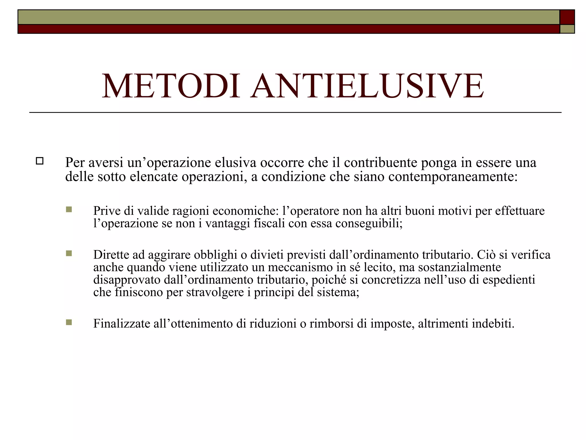 METODI ANTIELUSIVE Per aversi un’operazione elusiva occorre che il contribuente ponga in essere una delle sotto elencate operazioni, a condizione che siano contemporaneamente: Prive di valide ragioni economiche: l’operatore non ha altri buoni motivi per effettuare l’operazione se non i vantaggi fiscali con essa conseguibili; Dirette ad aggirare obblighi o divieti previsti dall’ordinamento tributario. Ciò si verifica anche quando viene utilizzato un meccanismo in sé lecito, ma sostanzialmente disapprovato dall’ordinamento tributario, poiché si concretizza nell’uso di espedienti che finiscono per stravolgere i principi del sistema; Finalizzate all’ottenimento di riduzioni o rimborsi di imposte, altrimenti indebiti. 