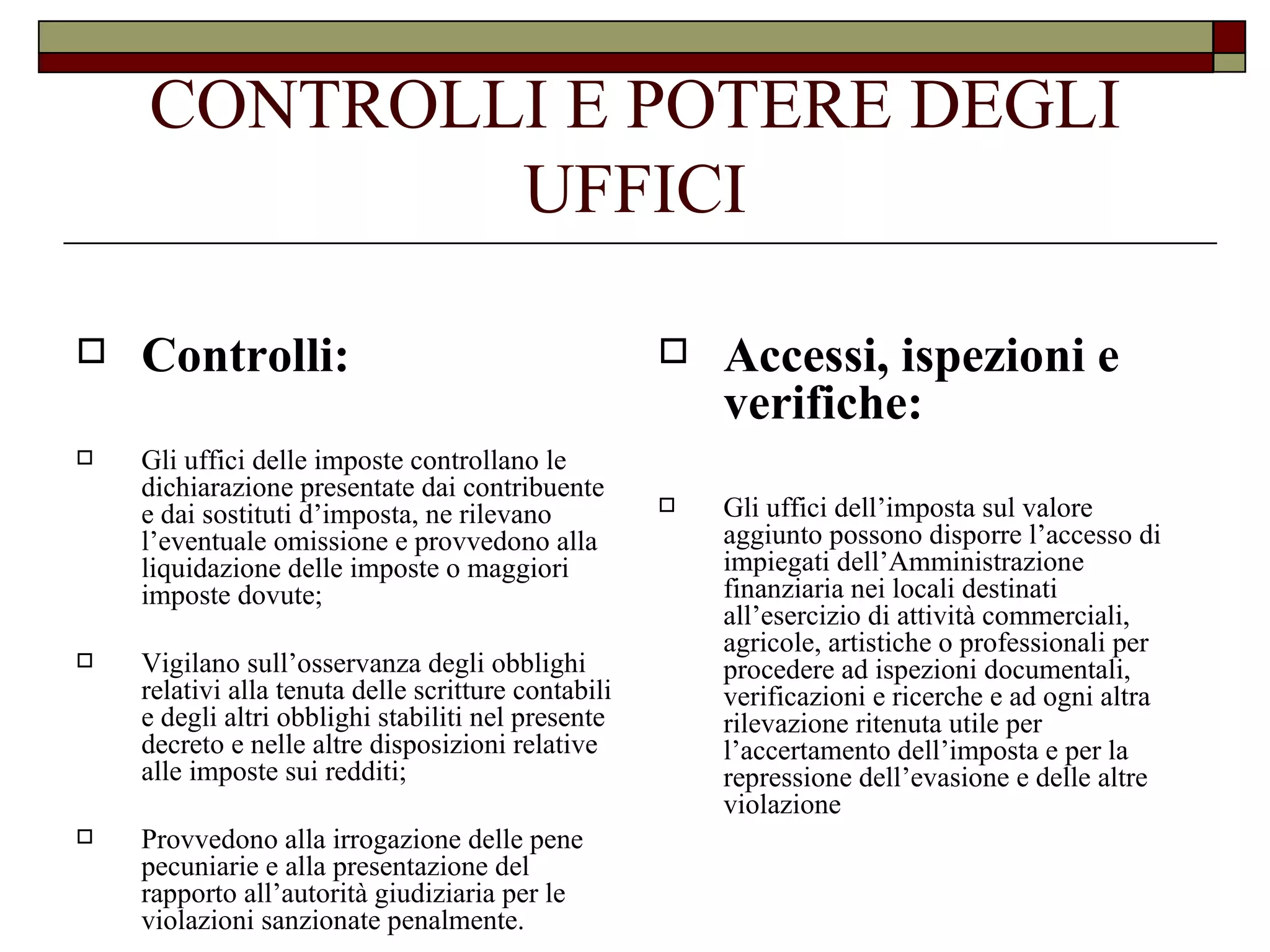 CONTROLLI E POTERE DEGLI UFFICI Controlli: Gli uffici delle imposte controllano le dichiarazione presentate dai contribuente e dai sostituti d’imposta, ne rilevano l’eventuale omissione e provvedono alla liquidazione delle imposte o maggiori imposte dovute; Vigilano sull’osservanza degli obblighi relativi alla tenuta delle scritture contabili e degli altri obblighi stabiliti nel presente decreto e nelle altre disposizioni relative alle imposte sui redditi; Provvedono alla irrogazione delle pene pecuniarie e alla presentazione del rapporto all’autorità giudiziaria per le violazioni sanzionate penalmente. Accessi, ispezioni e verifiche: Gli uffici dell’imposta sul valore aggiunto possono disporre l’accesso di impiegati dell’Amministrazione finanziaria nei locali destinati all’esercizio di attività commerciali, agricole, artistiche o professionali per procedere ad ispezioni documentali, verificazioni e ricerche e ad ogni altra rilevazione ritenuta utile per l’accertamento dell’imposta e per la repressione dell’evasione e delle altre violazione 