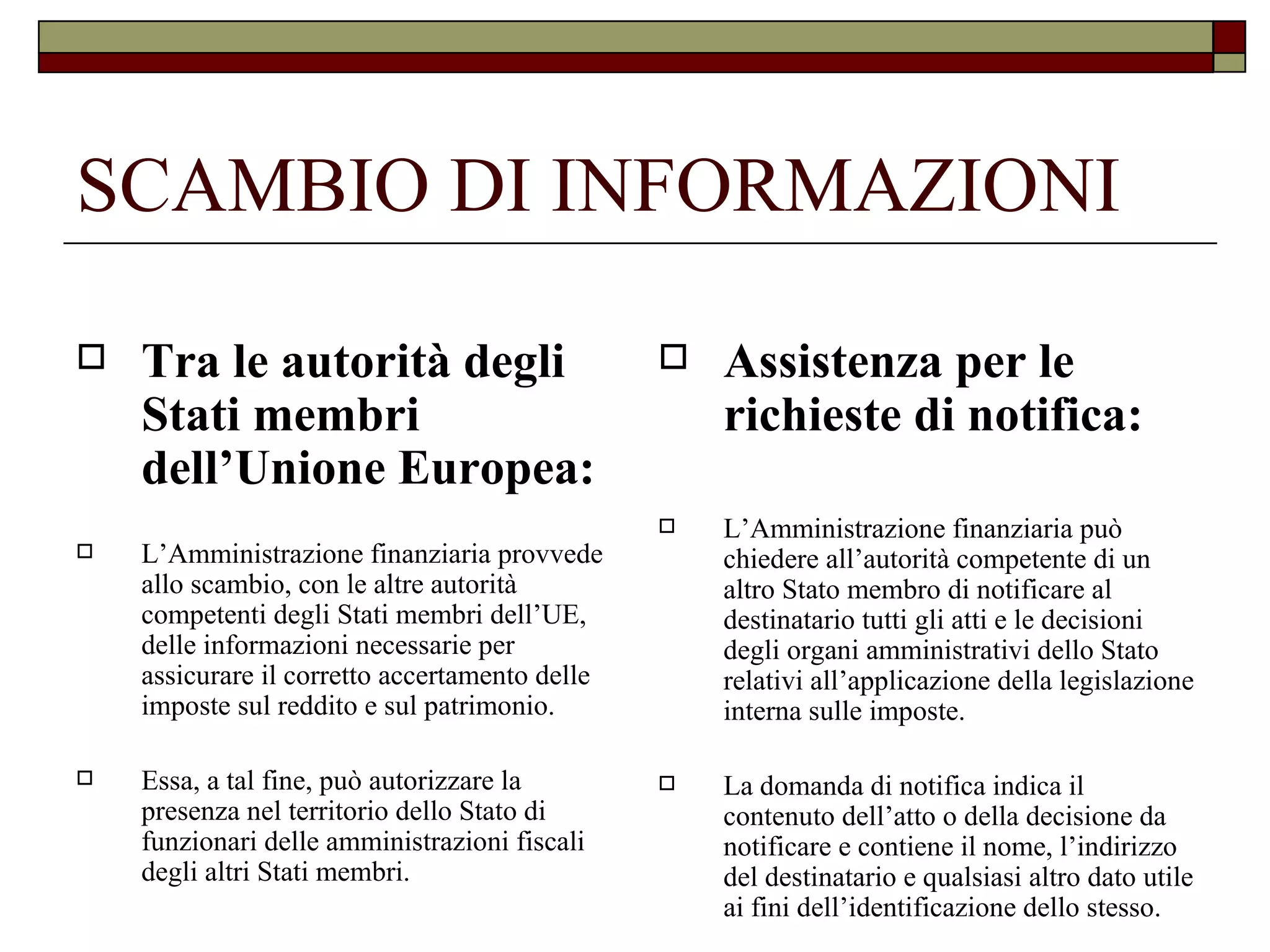 SCAMBIO DI INFORMAZIONI Tra le autorità degli Stati membri dell’Unione Europea: L’Amministrazione finanziaria provvede allo scambio, con le altre autorità competenti degli Stati membri dell’UE, delle informazioni necessarie per assicurare il corretto accertamento delle imposte sul reddito e sul patrimonio. Essa, a tal fine, può autorizzare la presenza nel territorio dello Stato di funzionari delle amministrazioni fiscali degli altri Stati membri. Assistenza per le richieste di notifica: L’Amministrazione finanziaria può chiedere all’autorità competente di un altro Stato membro di notificare al destinatario tutti gli atti e le decisioni degli organi amministrativi dello Stato relativi all’applicazione della legislazione interna sulle imposte. La domanda di notifica indica il contenuto dell’atto o della decisione da notificare e contiene il nome, l’indirizzo del destinatario e qualsiasi altro dato utile ai fini dell’identificazione dello stesso. 