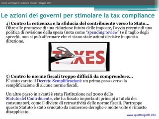 Come sconfiggere l'evasione fiscale? – Maggio 2012




Le azioni dei governi per stimolare la tax compliance
    4) Contro la reticenza e la sfiducia del contribuente verso lo Stato...
    Oltre alle promesse di una riduzione futura delle imposte, l’avvio recente di una
    politica di revisione della spesa (nota come “spending review”) e il taglio degli
    sprechi, non si può affermare che ci siano state azioni decisive in questa
    direzione.




    5) Contro le norme fiscali troppo difficili da comprendere...
    E’ stato varato il Decreto Semplificazioni: un primo passo verso la
    semplificazione di alcune norme fiscali.

    Un altro passo in avanti è stata l'istituzione nel 2000 dello
    Statuto del Contribuente, che ha fissato importanti principi a tutela dei
    consumatori, come il divieto di retroattività delle norme fiscali. Purtroppo
    questo Statuto è stato svuotato da numerose deroghe e molte volte è rimasto
    disapplicato.
                                                                      www.quattrogatti.info
 